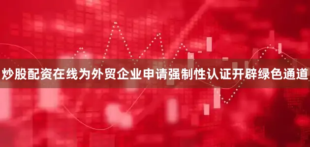 炒股配资在线为外贸企业申请强制性认证开辟绿色通道