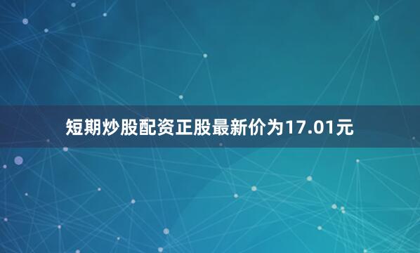 短期炒股配资正股最新价为17.01元