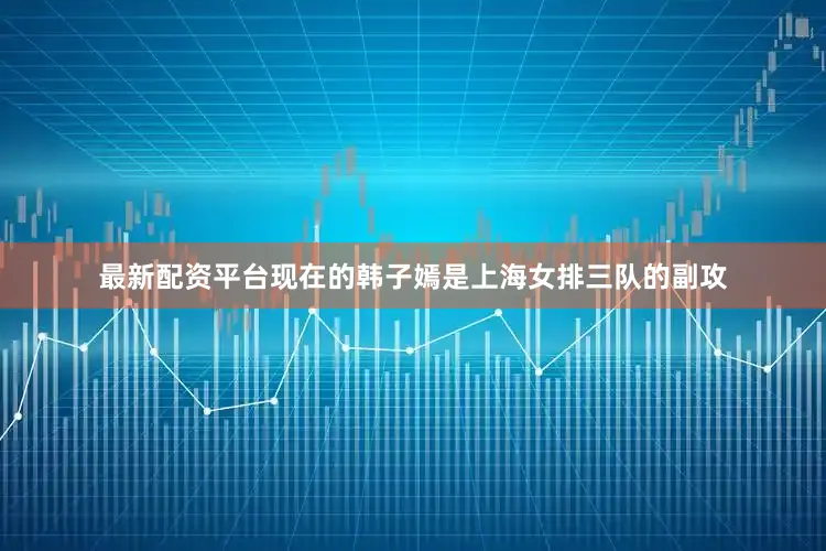 最新配资平台现在的韩子嫣是上海女排三队的副攻