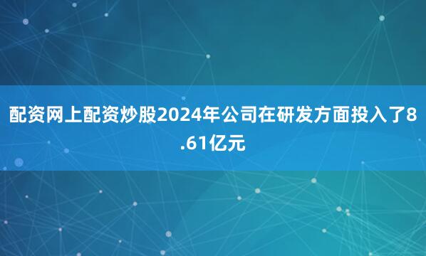配资网上配资炒股2024年公司在研发方面投入了8.61亿元