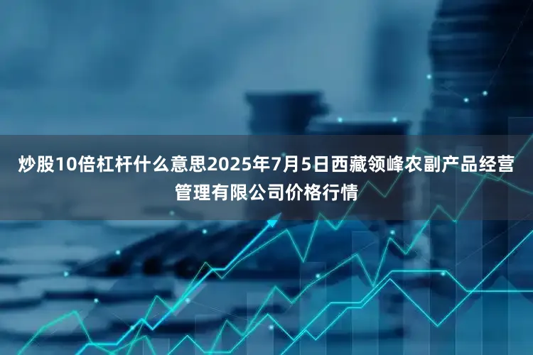 炒股10倍杠杆什么意思2025年7月5日西藏领峰农副产品经营管理有限公司价格行情