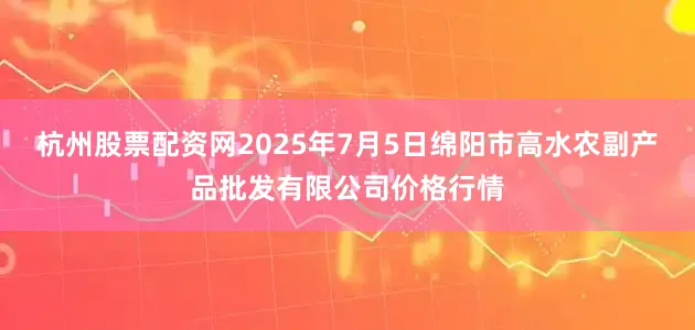 杭州股票配资网2025年7月5日绵阳市高水农副产品批发有限公司价格行情