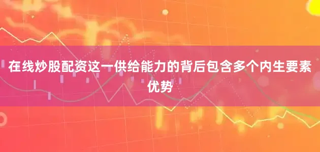 在线炒股配资这一供给能力的背后包含多个内生要素优势