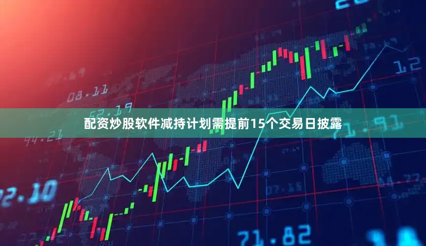 配资炒股软件减持计划需提前15个交易日披露