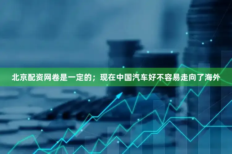 北京配资网卷是一定的；现在中国汽车好不容易走向了海外