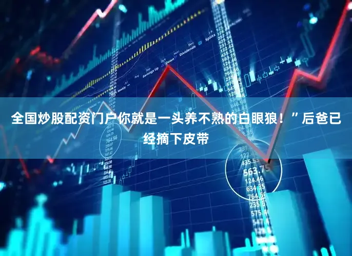 全国炒股配资门户你就是一头养不熟的白眼狼！”后爸已经摘下皮带