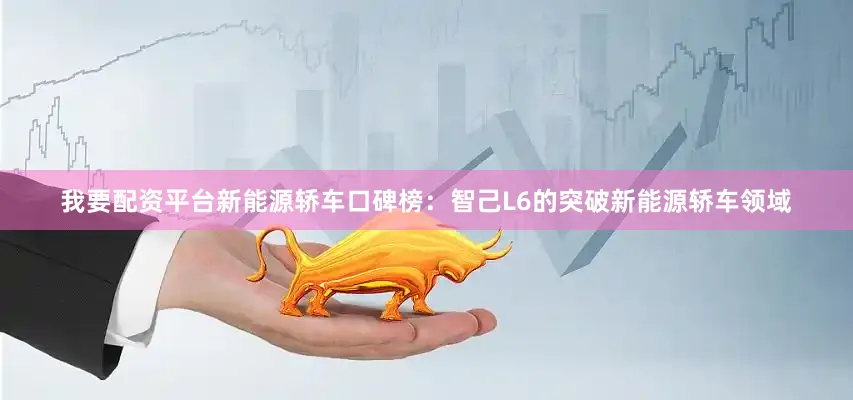 我要配资平台新能源轿车口碑榜：智己L6的突破新能源轿车领域
