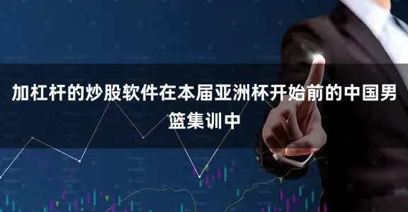 加杠杆的炒股软件在本届亚洲杯开始前的中国男篮集训中