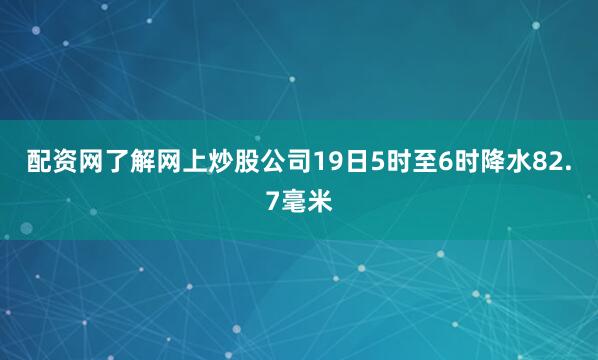 配资网了解网上炒股公司19日5时至6时降水82.7毫米