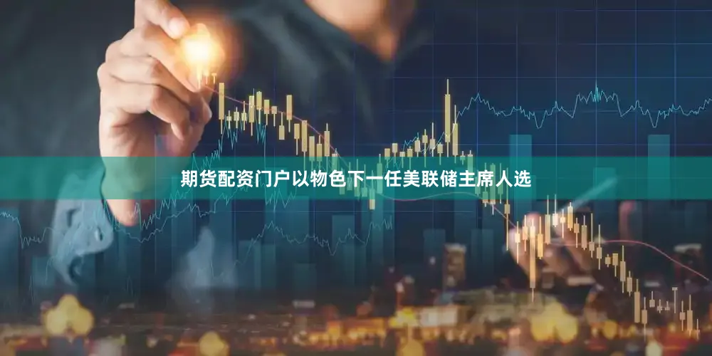 期货配资门户以物色下一任美联储主席人选