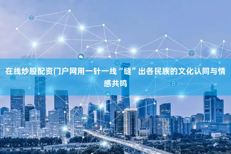 在线炒股配资门户网用一针一线“缝”出各民族的文化认同与情感共鸣